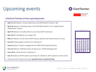April 2-6, 2017 in Las Vegas, NV USA #C17LV
Upcoming events
• April 11-13: Modern Finance Experience and HCM World in Boston, MA
• April 18 webcast: Finishing strong in the ASC 606 marathon: An in-depth look at
designing for success
• April 19 webcast: Including Taleo in your Oracle ERP investment
• April 24-27: SuiteWorld in Las Vegas, NV
• May 17 webcast: Oracle Cloud HCM releases, patches and enhancements, oh my!
• June 6-9: OHUG global conference in Orlando, FL
• June 8 webcast: Project management for HCM Cloud implementations
• June 14 webcast: Getting to know all about you "Profile Management"
• June 18-21: HIUG Interact in Orlando, FL
• July 13 webcast: Oh the places you will go be a Maestro, with composer in the clouds
• Find your silver lining in the cloud: grantthornton.com/silverlining
Find Grant Thornton at these upcoming events:
 