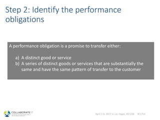 April 2-6, 2017 in Las Vegas, NV USA #C17LV
Step 2: Identify the performance
obligations
A performance obligation is a promise to transfer either:
a) A distinct good or service
b) A series of distinct goods or services that are substantially the
same and have the same pattern of transfer to the customer
 