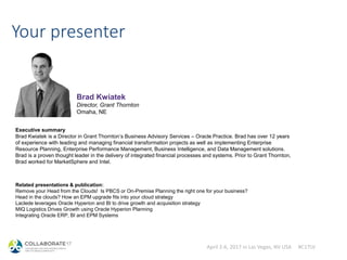April 2-6, 2017 in Las Vegas, NV USA #C17LV
Your presenter
Executive summary
Brad Kwiatek is a Director in Grant Thornton’s Business Advisory Services – Oracle Practice. Brad has over 12 years
of experience with leading and managing financial transformation projects as well as implementing Enterprise
Resource Planning, Enterprise Performance Management, Business Intelligence, and Data Management solutions.
Brad is a proven thought leader in the delivery of integrated financial processes and systems. Prior to Grant Thornton,
Brad worked for MarketSphere and Intel.
Brad Kwiatek
Director, Grant Thornton
Omaha, NE
Related presentations & publication:
Remove your Head from the Clouds! Is PBCS or On-Premise Planning the right one for your business?
Head in the clouds? How an EPM upgrade fits into your cloud strategy
Laclede leverages Oracle Hyperion and BI to drive growth and acquisition strategy
MIQ Logistics Drives Growth using Oracle Hyperion Planning
Integrating Oracle ERP, BI and EPM Systems
 