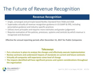 April 2-6, 2017 in Las Vegas, NV USA #C17LV
The Future of Revenue Recognition
Revenue Recognition
• Single, converged and principle based RevRec Standard from FASB and IASB
• Supersedes virtually all revenue recognition guidance in US GAAP & IFRS, including
prescriptive guidance and industry-specific practices
• Utilizes more principles and requires more estimates and greater judgement
• Requires evaluation of the policies, processes, systems and controls by which revenue is
recognized and disclosed
Effective for annual reporting periods after December 15, 2017 for Public Companies
Takeaways
• Put a structure in place to analyze the changes and effectively execute implementation
• Review contracts and understand impacts of standards on current and future contracts
• Virtually all companies will experience some level of change
• The impacts identified will have significant process and system considerations throughout
the organization
 