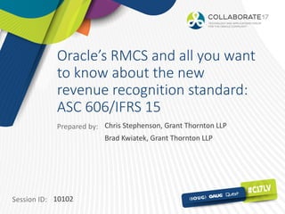 Session ID:
Prepared by:
Oracle’s RMCS and all you want
to know about the new
revenue recognition standard:
ASC 606/IFRS 15
10102
Chris Stephenson, Grant Thornton LLP
Brad Kwiatek, Grant Thornton LLP
 
