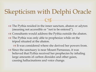 
Skepticism with Delphi Oracle
 The Pythia resided in the inner sanctum, abaton or adyton
(meaning not accessible or ―not to be entered‖).
 Consultants would address the Pythia outside the abaton.
 The Pythia was only able to prophesize while on the
tripod situated at the abaton.
 It was considered where she derived her powers from.
 Since the sanctuary is near Mount Parnassus, it was
believed that Pythia received her prophecies by inhaling
large amounts of carbon dioxides and other gases,
causing hallucinations and voice change.
 