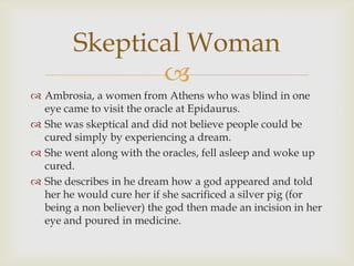 
 Ambrosia, a women from Athens who was blind in one
eye came to visit the oracle at Epidaurus.
 She was skeptical and did not believe people could be
cured simply by experiencing a dream.
 She went along with the oracles, fell asleep and woke up
cured.
 She describes in he dream how a god appeared and told
her he would cure her if she sacrificed a silver pig (for
being a non believer) the god then made an incision in her
eye and poured in medicine.
Skeptical Woman
 