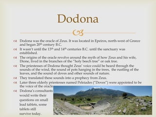 
 Dodona was the oracle of Zeus. It was located in Epeiros, north-west of Greece
and began 20th century B.C.
 It wasn‘t until the 13th and 14th centuries B.C. until the sanctuary was
established.
 The origins of the oracle revolve around the myth of how Zeus and his wife,
Dione, lived in the branches of the ―holy beech tree‖ or oak tree.
 The priestesses of Dodona thought Zeus‘ voice could be heard through the
sounds of the wind, the sound of pots hanging in the trees, the rustling of the
leaves, and the sound of doves and other sounds of nature.
 They translated these sounds into a prophecy from Zeus.
 Later three elderly priestesses named Peleiades (―Doves‖) were appointed to be
the voice of the oracle.
 Dodona‘s consultants
would write their
questions on small
lead tablets, some
tablets still
survive today.
Dodona
 