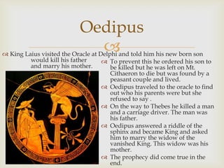
 To prevent this he ordered his son to
be killed but he was left on Mt.
Cithaeron to die but was found by a
peasant couple and lived.
 Oedipus traveled to the oracle to find
out who his parents were but she
refused to say .
 On the way to Thebes he killed a man
and a carriage driver. The man was
his father.
 Oedipus answered a riddle of the
sphinx and became King and asked
him to marry the widow of the
vanished King. This widow was his
mother.
 The prophecy did come true in the
end.
Oedipus
 King Laius visited the Oracle at Delphi and told him his new born son
would kill his father
and marry his mother.
 