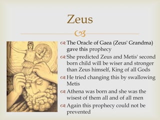 
 The Oracle of Gaea (Zeus' Grandma)
gave this prophecy
 She predicted Zeus and Metis' second
born child will be wiser and stronger
than Zeus himself, King of all Gods
 He tried changing this by swallowing
Metis
 Athena was born and she was the
wisest of them all and of all men
 Again this prophecy could not be
prevented
Zeus
 