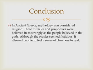 
 In Ancient Greece, mythology was considered
religion. These miracles and prophecies were
believed in as strongly as the people believed in the
gods. Although the oracles seemed fictitious, it
allowed people to feel a sense of closeness to god.
Conclusion
 