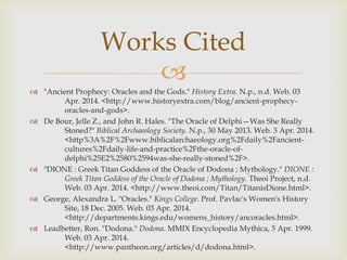 
 "Ancient Prophecy: Oracles and the Gods." History Extra. N.p., n.d. Web. 03
Apr. 2014. <http://www.historyextra.com/blog/ancient-prophecy-
oracles-and-gods>.
 De Bour, Jelle Z., and John R. Hales. "The Oracle of Delphi—Was She Really
Stoned?" Biblical Archaeology Society. N.p., 30 May 2013. Web. 3 Apr. 2014.
<http%3A%2F%2Fwww.biblicalarchaeology.org%2Fdaily%2Fancient-
cultures%2Fdaily-life-and-practice%2Fthe-oracle-of-
delphi%25E2%2580%2594was-she-really-stoned%2F>.
 "DIONE : Greek Titan Goddess of the Oracle of Dodona ; Mythology." DIONE :
Greek Titan Goddess of the Oracle of Dodona ; Mythology. Theoi Project, n.d.
Web. 03 Apr. 2014. <http://www.theoi.com/Titan/TitanisDione.html>.
 George, Alexandra L. "Oracles." Kings College. Prof. Pavlac's Women's History
Site, 18 Dec. 2005. Web. 03 Apr. 2014.
<http://departments.kings.edu/womens_history/ancoracles.html>.
 Leadbetter, Ron. "Dodona." Dodona. MMIX Encyclopedia Mythica, 5 Apr. 1999.
Web. 03 Apr. 2014.
<http://www.pantheon.org/articles/d/dodona.html>.
Works Cited
 