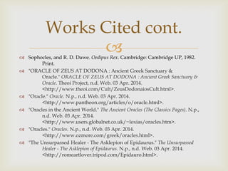 
Works Cited cont.
 Sophocles, and R. D. Dawe. Oedipus Rex. Cambridge: Cambridge UP, 1982.
Print.
 "ORACLE OF ZEUS AT DODONA : Ancient Greek Sanctuary &
Oracle." ORACLE OF ZEUS AT DODONA : Ancient Greek Sanctuary &
Oracle. Theoi Project, n.d. Web. 03 Apr. 2014.
<http://www.theoi.com/Cult/ZeusDodonaiosCult.html>.
 "Oracle." Oracle. N.p., n.d. Web. 03 Apr. 2014.
<http://www.pantheon.org/articles/o/oracle.html>.
 "Oracles in the Ancient World." The Ancient Oracles (The Classics Pages). N.p.,
n.d. Web. 03 Apr. 2014.
<http://www.users.globalnet.co.uk/~loxias/oracles.htm>.
 "Oracles." Oracles. N.p., n.d. Web. 03 Apr. 2014.
<http://www.ozmore.com/greek/oracles.html>.
 "The Unsurpassed Healer - The Asklepion of Epidaurus." The Unsurpassed
Healer - The Asklepion of Epidaurus. N.p., n.d. Web. 03 Apr. 2014.
<http://romeartlover.tripod.com/Epidauro.html>.
 