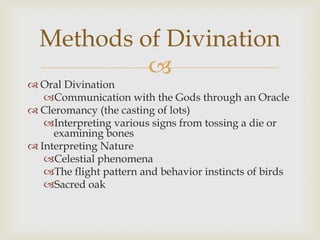 
 Oral Divination
Communication with the Gods through an Oracle
 Cleromancy (the casting of lots)
Interpreting various signs from tossing a die or
examining bones
 Interpreting Nature
Celestial phenomena
The flight pattern and behavior instincts of birds
Sacred oak
Methods of Divination
 