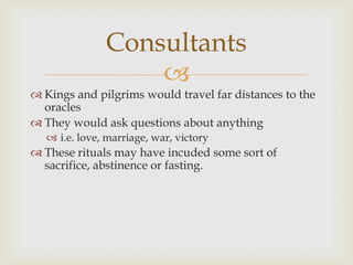 
 Kings and pilgrims would travel far distances to the
oracles
 They would ask questions about anything
 i.e. love, marriage, war, victory
 These rituals may have incuded some sort of
sacrifice, abstinence or fasting.
Consultants
 