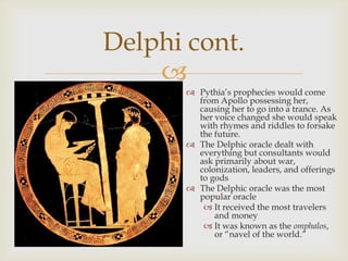 
 Pythia‘s prophecies would come
from Apollo possessing her,
causing her to go into a trance. As
her voice changed she would speak
with rhymes and riddles to forsake
the future.
 The Delphic oracle dealt with
everything but consultants would
ask primarily about war,
colonization, leaders, and offerings
to gods
 The Delphic oracle was the most
popular oracle
 It received the most travelers
and money
 It was known as the omphalos,
or ―navel of the world.‖
Delphi cont.
 