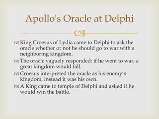 
 King Croesus of Lydia came to Delphi to ask the
oracle whether or not he should go to war with a
neighboring kingdom.
 The oracle vaguely responded: if he went to war, a
great kingdom would fall.
 Croesus interpreted the oracle as his enemy‘s
kingdom, instead it was his own.
 A King came to temple of Delphi and asked if he
would win the battle.
Apollo's Oracle at Delphi
 