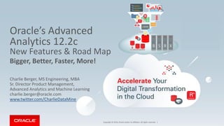 Copyright © 2016, Oracle and/or its affiliates. All rights reserved. |
Oracle’s Advanced
Analytics 12.2c
New Features & Road Map
Bigger, Better, Faster, More!
Charlie Berger, MS Engineering, MBA
Sr. Director Product Management,
Advanced Analytics and Machine Learning
charlie.berger@oracle.com
www.twitter.com/CharlieDataMine
 