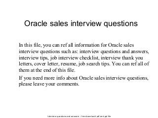 Interview questions and answers – free download/ pdf and ppt file
Oracle sales interview questions
In this file, you can ref all information for Oracle sales
interview questions such as: interview questions and answers,
interview tips, job interview checklist, interview thank you
letters, cover letter, resume, job search tips. You can ref all of
them at the end of this file.
If you need more info about Oracle sales interview questions,
please leave your comments.
 