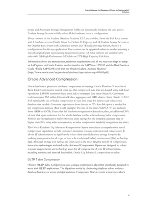Oracle Database: the Database of Choice for Deploying SAP
                                                                                                          Solutions




power and Automatic Storage Management ASM) can dynamically rebalance the data across
Exadata Storage Servers to fully utilize all the hardware in each configuration
Three versions of the Exadata Database Machine X2-2 are available. From the Full Rack system
with 8 database servers (Oracle Linux 5 or Solaris 11 Express) and 14 Exadata Storage Servers to
the Quarter Rack system with 2 database servers and 3 Exadata Storage Servers, there is a
configuration that fits any application. One version can be upgraded online to another ensuring a
smooth upgrade path as processing requirements grow. All three versions are available with
either 600 GB High Performance SAS disks or 2 TB High Capacity SAS disks.
Information about the prerequisites, minimum requirements and all the necessary steps to setup
an SAP system on Oracle Exadata can be found in the SAP Note 1590515 and the Best Practices
Guide “Using SAP NetWeaver with the Oracle Exadata Database Machine”
(http://www.oracle.com/us/products/database/sap-exadata-wp-409603.pdf)

Oracle Advanced Compression
Oracle has been a pioneer in database compression technology. Oracle Database 9i introduced
Basic Table Compression several years ago that compressed data that was loaded using bulk load
operations. SAP BW customers have been able to compress data since Oracle 9i. Customers
could compress PSA tables, Historical Cubes, aggregates and ODS objects. Since Oracle 10.2.0.2,
SAP certified the use of Index compression to save disk space for indexes and reduce total
database size on disk. Customer experiences show that up to 75% less disk space is needed for
key compressed indexes. (Real world example: The size of the index 'GLPCA~1' was reduced
from 18GB to 4.5GB). Even after full database reorganization has taken place, an additional 20%
of total disk space reduction for the whole database can be achieved using index compression.
Without any reorganization before the total space savings for the complete database may be
higher than 20% using index compression, as index compression implicitly reorganizes any index.
The Oracle Database 11g Advanced Compression Option introduces a comprehensive set of
compression capabilities to help customers maximize resource utilization and reduce costs. It
allows IT administrators to significantly reduce their overall database storage footprint by
enabling compression for all types of data – be it relational (table), unstructured (file), or backup
data. Although storage cost savings are often seen as the most tangible benefit of compression,
innovative technologies included in the Advanced Compression Option are designed to reduce
resource requirements and technology costs for all components of your IT infrastructure,
including memory and network bandwidth. Oracle 11g Advanced compression includes:

OLTP Table Compression
Oracle’s OLTP Table Compression uses a unique compression algorithm specifically designed to
work with OLTP applications. The algorithm works by eliminating duplicate values within a
database block, even across multiple columns. Compressed blocks contain a structure called a




                                                                                                                 6
 