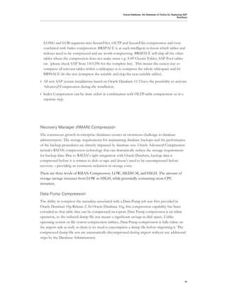 Oracle Database: the Database of Choice for Deploying SAP
                                                                                                         Solutions




    LONG and LOB segments into SecureFiles, OLTP and SecureFiles compression and even
    combined with Index compression. BRSPACE is as such intelligent to know which tables and
    indexes need to be compressed and are worth compressing. BRSPACE will skip all the other
    tables where the compression does not make sense e.g. SAP Cluster Tables, SAP Pool tables
    etc. (please check SAP Note 1431296 for the complete list). This means the easiest way to
    compress all relevant tables within a tablespace is to compress the whole tablespace and let
    BRPSACE do the rest (compress the suitable and skip the non-suitable tables).
•   All new SAP system installations based on Oracle Database 11.2 have the possibility to activate
    Advanced Compression during the installation.
•   Index Compression can be done either in combination with OLTP table compression or in a
    separate step.




Recovery Manager (RMAN) Compression
The continuous growth in enterprise databases creates an enormous challenge to database
administrators. The storage requirements for maintaining database backups and the performance
of the backup procedures are directly impacted by database size. Oracle Advanced Compression
includes RMAN compression technology that can dramatically reduce the storage requirements
for backup data. Due to RMAN’s tight integration with Oracle Database, backup data is
compressed before it is written to disk or tape and doesn’t need to be uncompressed before
recovery – providing an enormous reduction in storage costs.
There are three levels of RMAN Compression: LOW, MEDIUM, and HIGH. The amount of
storage savings increases from LOW to HIGH, while potentially consuming more CPU
resources.

Data Pump Compression
The ability to compress the metadata associated with a Data Pump job was first provided in
Oracle Database 10g Release 2. In Oracle Database 11g, this compression capability has been
extended so that table data can be compressed on export. Data Pump compression is an inline
operation, so the reduced dump file size means a significant savings in disk space. Unlike
operating system or file system compression utilities, Data Pump compression is fully inline on
the import side as well, so there is no need to uncompress a dump file before importing it. The
compressed dump file sets are automatically decompressed during import without any additional
steps by the Database Administrator.




                                                                                                               10
 