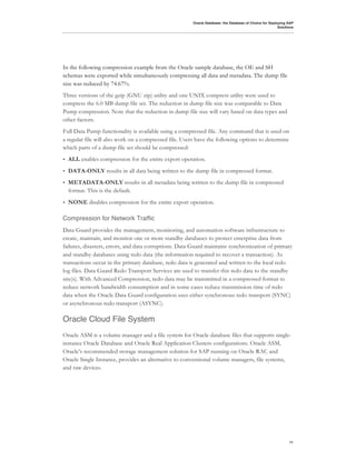 Oracle Database: the Database of Choice for Deploying SAP
                                                                                                        Solutions




In the following compression example from the Oracle sample database, the OE and SH
schemas were exported while simultaneously compressing all data and metadata. The dump file
size was reduced by 74.67%.
Three versions of the gzip (GNU zip) utility and one UNIX compress utility were used to
compress the 6.0 MB dump file set. The reduction in dump file size was comparable to Data
Pump compression. Note that the reduction in dump file size will vary based on data types and
other factors.
Full Data Pump functionality is available using a compressed file. Any command that is used on
a regular file will also work on a compressed file. Users have the following options to determine
which parts of a dump file set should be compressed:
•   ALL enables compression for the entire export operation.
•   DATA-ONLY results in all data being written to the dump file in compressed format.
•   METADATA-ONLY results in all metadata being written to the dump file in compressed
    format. This is the default.
•   NONE disables compression for the entire export operation.

Compression for Network Traffic
Data Guard provides the management, monitoring, and automation software infrastructure to
create, maintain, and monitor one or more standby databases to protect enterprise data from
failures, disasters, errors, and data corruptions. Data Guard maintains synchronization of primary
and standby databases using redo data (the information required to recover a transaction). As
transactions occur in the primary database, redo data is generated and written to the local redo
log files. Data Guard Redo Transport Services are used to transfer this redo data to the standby
site(s). With Advanced Compression, redo data may be transmitted in a compressed format to
reduce network bandwidth consumption and in some cases reduce transmission time of redo
data when the Oracle Data Guard configuration uses either synchronous redo transport (SYNC)
or asynchronous redo transport (ASYNC).

Oracle Cloud File System
Oracle ASM is a volume manager and a file system for Oracle database files that supports single-
instance Oracle Database and Oracle Real Application Clusters configurations. Oracle ASM,
Oracle’s recommended storage management solution for SAP running on Oracle RAC and
Oracle Single Instance, provides an alternative to conventional volume managers, file systems,
and raw devices.




                                                                                                              11
 