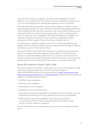 Oracle Database: the Database of Choice for Deploying SAP
                                                                                                       Solutions




Oracle Cloud File System that compliments Automatic Storage Management for Oracle
Databases, is now certified by SAP. This certification has been completed as of Oracle version
11.2.0.2 for Oracle Single Instance and Oracle Real Application Clusters (Oracle RAC).
The Oracle Cloud File System includes: Automatic Storage Management (ASM), Automatic
Storage Management Cluster File System (ACFS) and Automatic Storage Management Dynamic
Volume Manager (ADVM). These three components of the Oracle Cloud File System create an
integrated foundation for database and general purpose files, as well as an infrastructure for
cluster and single node server configurations. The Oracle Grid Infrastructure simplifies and
streamlines management of volumes, file systems and cluster configurations, therefore
eliminating the need for multiple 3rd party software layers, complexity and cost.
For SAP customers using RAC, complexity and costs can be reduced dramatically by using
SAPCTL (SAP Control) based on Oracle Clusterware, making SAP services highly available and
eliminating the need for 3rd party failover software.
Starting with 11gR2 (11.2.0.2), Oracle Cloud File System is the preferred storage platform for
SAP systems running on Oracle Real Application Clusters (RAC), as well as SAP systems
running on a single Oracle Database. SAP customers are now able to use Oracle Cloud File
System to manage ALL data: Oracle Database files, Oracle Clusterware files and non-structured
general purpose data such as Oracle and SAP kernel binaries, external files, and text files.

Moving SAP databases to Oracle 11gR2 on ASM
SAP systems running on Oracle RAC or single instance can now move their databases to ASM.
Customers can smoothly migrate their current file system based databases to
ASM/ACFS/ADVM, reference the best practices published at http://www.oracle.com/sap,
http://www.sdn.sap.com/irj/sdn/ora and SAP Note 1550133. Based on these white papers, the
migration can be briefly described as follows:
•   ASM Disk Groups configuration
•   Grid Infrastructure installation
•   Oracle Database 11.2.0.2 installation
•   Configuration of Source and Target system
•   Online database migration through RMAN using “duplicate from active database” in case the
    OS platform does not change or the source and target system have the same ENDIAN
•   Offline database migration thorough RMAN using “transportable tablespaces”
    or export/import or Triple O based on Oracle GoldenGate if the platform changes
    (can also be used for homogenous migration)
For more information about the migration process, please check the white papers mentioned
above.




                                                                                                             12
 