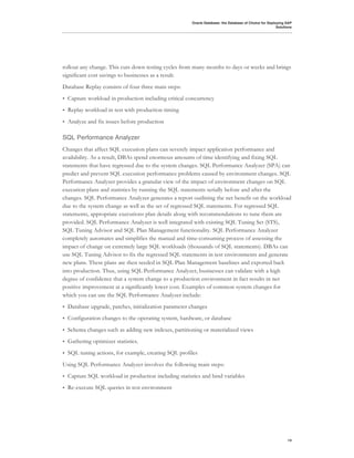 Oracle Database: the Database of Choice for Deploying SAP
                                                                                                         Solutions




rollout any change. This cuts down testing cycles from many months to days or weeks and brings
significant cost savings to businesses as a result.
Database Replay consists of four three main steps:
•   Capture workload in production including critical concurrency
•   Replay workload in test with production timing
•   Analyze and fix issues before production

SQL Performance Analyzer
Changes that affect SQL execution plans can severely impact application performance and
availability. As a result, DBAs spend enormous amounts of time identifying and fixing SQL
statements that have regressed due to the system changes. SQL Performance Analyzer (SPA) can
predict and prevent SQL execution performance problems caused by environment changes. SQL
Performance Analyzer provides a granular view of the impact of environment changes on SQL
execution plans and statistics by running the SQL statements serially before and after the
changes. SQL Performance Analyzer generates a report outlining the net benefit on the workload
due to the system change as well as the set of regressed SQL statements. For regressed SQL
statements, appropriate executions plan details along with recommendations to tune them are
provided. SQL Performance Analyzer is well integrated with existing SQL Tuning Set (STS),
SQL Tuning Advisor and SQL Plan Management functionality. SQL Performance Analyzer
completely automates and simplifies the manual and time-consuming process of assessing the
impact of change on extremely large SQL workloads (thousands of SQL statements). DBAs can
use SQL Tuning Advisor to fix the regressed SQL statements in test environments and generate
new plans. These plans are then seeded in SQL Plan Management baselines and exported back
into production. Thus, using SQL Performance Analyzer, businesses can validate with a high
degree of confidence that a system change to a production environment in fact results in net
positive improvement at a significantly lower cost. Examples of common system changes for
which you can use the SQL Performance Analyzer include:
•   Database upgrade, patches, initialization parameter changes
•   Configuration changes to the operating system, hardware, or database
•   Schema changes such as adding new indexes, partitioning or materialized views
•   Gathering optimizer statistics.
•   SQL tuning actions, for example, creating SQL profiles
Using SQL Performance Analyzer involves the following main steps:
•   Capture SQL workload in production including statistics and bind variables
•   Re-execute SQL queries in test environment




                                                                                                               14
 
