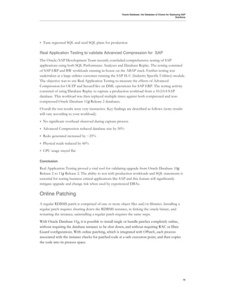 Oracle Database: the Database of Choice for Deploying SAP
                                                                                                          Solutions




•   Tune regressed SQL and seed SQL plans for production

Real Application Testing to validate Advanced Compression for SAP
The Oracle/SAP Development Team recently concluded comprehensive testing of SAP
applications using both SQL Performance Analyzer and Database Replay. The testing consisted
of SAP ERP and BW workloads running in-house on the ABAP stack. Further testing was
undertaken at a large utilities customer running the SAP IS-U (Industry Specific Utilities) module.
The objective was to use Real Application Testing to measure the effects of Advanced
Compression for OLTP and SecureFiles on DML operations for SAP ERP. The testing activity
consisted of using Database Replay to capture a production workload from a 10.2.0.4 SAP
database. This workload was then replayed multiple times against both compressed and non-
compressed Oracle Database 11!"Release 2 databases.
Overall the test results were very instructive. Key findings are described as follows (note: results
will vary according to your workload):
•   No significant overhead observed during capture process
•   Advanced Compression reduced database size by 50%
•   Redo generated increased by ~25%
•   Physical reads reduced by 60%
•   CPU usage stayed flat

Conclusion

Real Application Testing proved a vital tool for validating upgrade from Oracle Database 10!
Release 2 to 11!"Release 2. The ability to test with production workloads and SQL statements is
essential for testing business critical applications like SAP and this feature will significantly
mitigate upgrade and change risk when used by experienced DBAs.

Online Patching
A regular RDBMS patch is comprised of one or more object files and/or libraries. Installing a
regular patch requires shutting down the RDBMS instance, re-linking the oracle binary, and
restarting the instance; uninstalling a regular patch requires the same steps.
With Oracle Database 11g, it is possible to install single or bundle patches completely online,
without requiring the database instance to be shut down, and without requiring RAC or Data
Guard configurations. With online patching, which is integrated with OPatch, each process
associated with the instance checks for patched code at a safe execution point, and then copies
the code into its process space.




                                                                                                                15
 