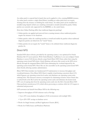Oracle Database: the Database of Choice for Deploying SAP
                                                                                                           Solutions




An online patch is a special kind of patch that can be applied to a live, running RDBMS instance.
An online patch contains a single shared library; installing an online patch does not require
shutting down the instance or relinking the oracle binary. An online patch can be installed/un-
installed using Opatch (which uses oradebug commands to install/uninstall the patch). Online
patches are currently only supported for the RDBMS, i.e. the oracle binary.
How does Online Patching differ than traditional diagnostic patching?
•   Online patches are applied and removed from a running instance where traditional patches
    require the instances to be shutdown.
•   Online patches utilize the oradebug interface to install and enable the patches where traditional
    diagnostic patches are linked into the "oracle" binary.
•   Online patches do not require the "oracle" binary to be relinked where traditional diagnostic
    patches do.

Direct NFS
Standard NFS client software, provided by the operating system, is not optimized for Oracle
Database file I/O access patterns. With Oracle Database 11g Release 2, you can configure Oracle
Database to access NAS devices directly using Oracle Direct NFS Client, rather than using the
operating system kernel NFS client. Oracle Database will access files stored on the NFS server
directly through the integrated Direct NFS Client eliminating the overhead imposed by the
operating system kernel NFS. These files are also accessible via the operating system kernel NFS
client thereby allowing seamless administration.
Direct NFS Client includes two fundamental I/O optimizations to increase throughput and
overall performance. First, Direct NFS Client is capable of performing concurrent direct I/O,
which bypasses any operating system level caches and eliminates any operating system write-
ordering locks. This decreases memory consumption by eliminating scenarios where Oracle data
is cached both in the SGA and in the operating system cache and eliminates the kernel mode
CPU cost of copying data from the operating system cache into the SGA. Second, Direct NFS
Client performs asynchronous I/O, which allows processing to continue while the I/O request is
submitted and processed.
SAP customers can benefit from Direct NFS in the following way:
•   Improves throughput of NAS solutions such as NetApp

    •   Up to 50% more database throughput in NAS environments with multiple NICs

    •   Up to 20% CPU savings on database server
•   Works for Single Instance and Real Application Clusters (RAC)
•   Works for UNIX/Linux and Windows Platforms




                                                                                                                 16
 