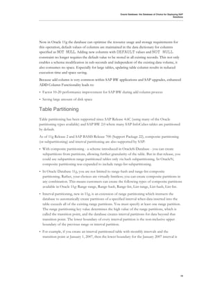 Oracle Database: the Database of Choice for Deploying SAP
                                                                                                            Solutions




Now in Oracle 11g the database can optimize the resource usage and storage requirements for
this operation, default values of columns are maintained in the data dictionary for columns
specified as NOT NULL. Adding new columns with DEFAULT values and NOT NULL
constraint no longer requires the default value to be stored in all existing records. This not only
enables a schema modification in sub-seconds and independent of the existing data volume, it
also consumes no space. Especially for large tables, updating table column results in reduced
execution time and space saving.
Because add column is very common within SAP BW applications and SAP upgrades, enhanced
ADD Column Functionality leads to:
•   Factor 10-20 performance improvement for SAP BW during add column process
•   Saving large amount of disk space

Table Partitioning
Table partitioning has been supported since SAP Release 4.6C (using many of the Oracle
partitioning types available) and SAP BW 2.0 where many SAP InfoCubes tables are partitioned
by default.
As of 11g Release 2 and SAP BASIS Release 700 (Support Package 22), composite partitioning
(or subpartitioning) and interval partitioning are also supported by SAP:
•   With composite partitioning - a scheme introduced in Oracle8i Database - you can create
    subpartitions from partitions, allowing further granularity of the table. But in that release, you
    could use subpartition range-partitioned tables only via hash subpartitioning. In Oracle9i,
    composite partitioning was expanded to include range-list subpartitioning.
•   In Oracle Database 11g, you are not limited to range-hash and range-list composite
    partitioning. Rather, your choices are virtually limitless; you can create composite partitions in
    any combination. This means customers can create the following types of composite partitions
    available in Oracle 11g: Range-range, Range-hash, Range-list, List-range, List-hash, List-list.
•   Interval partitioning, new in 11g, is an extension of range partitioning which instructs the
    database to automatically create partitions of a specified interval when data inserted into the
    table exceeds all of the existing range partitions. You must specify at least one range partition.
    The range partitioning key value determines the high value of the range partitions, which is
    called the transition point, and the database creates interval partitions for data beyond that
    transition point. The lower boundary of every interval partition is the non-inclusive upper
    boundary of the previous range or interval partition.
•   For example, if you create an interval partitioned table with monthly intervals and the
    transition point at January 1, 2007, then the lower boundary for the January 2007 interval is




                                                                                                                  19
 