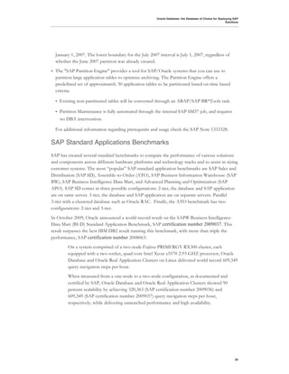 Oracle Database: the Database of Choice for Deploying SAP
                                                                                                           Solutions




    January 1, 2007. The lower boundary for the July 2007 interval is July 1, 2007, regardless of
    whether the June 2007 partition was already created.
•   The "SAP Partition Engine" provides a tool for SAP/Oracle systems that you can use to
    partition large application tables to optimize archiving. The Partition Engine offers a
    predefined set of approximately 30 application tables to be partitioned based on time based
    criteria:

    •   Existing non-partitioned tables will be converted through an ABAP/SAP BR*Tools task.

    •   Partition Maintenance is fully automated through the internal SAP SM37 job, and requires
        no DBA intervention.

    For additional information regarding prerequisits and usage check the SAP Note 1333328.

SAP Standard Applications Benchmarks
SAP has created several standard benchmarks to compare the performance of various solutions
and components across different hardware platforms and technology stacks and to assist in sizing
customer systems. The most “popular” SAP standard application benchmarks are SAP Sales and
Distribution (SAP SD), Assemble-to-Order (ATO), SAP Business Information Warehouse (SAP
BW), SAP Business Intelligence Data Mart, and Advanced Planning and Optimization (SAP
APO). SAP SD comes in three possible configurations: 2-tier, the database and SAP application
are on same server. 3-tier, the database and SAP application are on separate servers. Parallel
3-tier with a clustered database such as Oracle RAC. Finally, the ATO benchmark has two
configurations: 2-tier and 3-tier.
In October 2009, Oracle announced a world-record result on the SAP® Business Intelligence-
Data Mart (BI-D) Standard Application Benchmark, SAP certification number 2009037. This
result surpasses the best IBM DB2 result running this benchmark, with more than triple the
performance, SAP certification number 2008063:
            On a system comprised of a two-node Fujitsu PRIMERGY RX300 cluster, each
            equipped with a two-socket, quad-core Intel Xeon x5570 2.93 GHZ processor, Oracle
            Database and Oracle Real Application Clusters on Linux delivered world record 609,349
            query navigation steps per hour.
            When measured from a one-node to a two-node configuration, as documented and
            certified by SAP, Oracle Database and Oracle Real Application Clusters showed 90
            percent scalability by achieving 320,363 (SAP certification number 2009036) and
            609,349 (SAP certification number 2009037) query navigation steps per hour,
            respectively, while delivering unmatched performance and high availability.




                                                                                                                 20
 