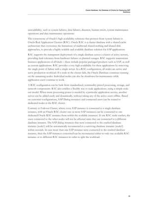Oracle Database: the Database of Choice for Deploying SAP
                                                                                                          Solutions




unavailability, such as system failures, data failures, disasters, human errors, system maintenance
operations and data maintenance operations
The cornerstone of Oracle’s high availability solutions that protects from system failures is
Oracle Real Application Clusters (RAC). Oracle RAC is a cluster database with a shared cache
architecture that overcomes the limitations of traditional shared-nothing and shared-disk
approaches, to provide a highly scalable and available database solution for SAP applications.
RAC supports the transparent deployment of a single database across a cluster of active servers,
providing fault tolerance from hardware failures or planned outages. RAC supports mainstream
business applications of all kinds – these include popular packaged products such as SAP, as well
as custom applications. RAC provides a very high availability for these applications by removing
the single point of failure with a single server. In a RAC configuration, all nodes are active and
serve production workload. If a node in the cluster fails, the Oracle Database continues running
on the remaining nodes. Individual nodes can also be shutdown for maintenance while
application users continue to work.
A RAC configuration can be built from standardized, commodity-priced processing, storage, and
network components. RAC also enables a flexible way to scale applications, using a simple scale-
out model. When more processing power is needed by a particular application service, another
server can be added easily and dynamically, without taking any of the active users offline. Based
on customer configurations, SAP Dialog instances and connected users can be routed to
dedicated nodes in the RAC cluster.
Contrary to Failover Cluster, where every SAP instance is connected to a single database
instance, with an Oracle RAC cluster one or more SAP instances can be connected to one
dedicated Oracle RAC instance from within the available instances. If one RAC node crashes, the
users connected to the other nodes will not be affected since they are connected to a different
database instance. The SAP dialog instances that were connected to the crashed database
instance (node1) will be automatically reconnected to a surviving database instance (node2)
within seconds. In case more than one SAP instance were connected to the crashed database
instance, then the SAP instances concerned can be reconnected either to only one available RAC
instance or to different RAC instances in order to split the workload.




                                                                                                                23
 
