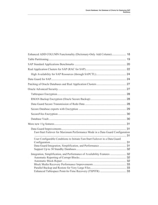 Oracle Database: the Database of Choice for Deploying SAP
                                                                                                                      Solutions




Enhanced ADD COLUMN Functionality (Dictionary-Only Add Column).................. 18!
Table Partitioning .................................................................................................. 19!
SAP Standard Applications Benchmarks ................................................................. 20!
Real Application Clusters for SAP (RAC for SAP) ................................................... 22!
   High Availability for SAP Resources (through SAPCTL)...................................... 24!
Data Guard for SAP............................................................................................... 24!
Patching of Oracle Databases and Real Application Clusters ..................................... 27!
Oracle Advanced Security ...................................................................................... 27!
   Tablespace Encryption ....................................................................................... 28!
   RMAN Backup Encryption (Oracle Secure Backup) ............................................. 28!
   Data Guard Secure Transmission of Redo Data .................................................... 28!
   Secure Database exports with Encryption ............................................................ 29!
   SecureFiles Encryption ...................................................................................... 30!
   Database Vault .................................................................................................. 30!
More new 11g features........................................................................................... 31!
   Data Guard Improvements.................................................................................. 31!
     Fast-Start Failover for Maximum Performance Mode in a Data Guard Configuration
     .................................................................................................................... 31!
     User Configurable Conditions to Initiate Fast-Start Failover in a Data Guard
     Configuration ................................................................................................ 31!
     Data Guard Integration, Simplification, and Performance .................................. 31!
     Support Up to 30 Standby Databases ............................................................... 32!
   Integration, Simplification, and Performance of Availability Features .................... 32!
      Automatic Reporting of Corrupt Blocks........................................................... 32!
      Automatic Block Repair ................................................................................. 32!
      Block Media Recovery Performance Improvements.......................................... 33!
      Parallel Backup and Restore for Very Large Files............................................. 33!
      Enhanced Tablespace Point-In-Time Recovery (TSPITR) ................................. 33!
 