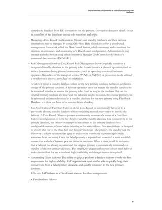 Oracle Database: the Database of Choice for Deploying SAP
                                                                                                            Solutions




    completely detached from I/O corruptions on the primary. Corruption-detection checks occur
    at a number of key interfaces during redo transport and apply.
•   Managing a Data Guard Configuration: Primary and standby databases and their various
    interactions may be managed by using SQL*Plus. Data Guard also offers a distributed
    management framework called the Data Guard Broker, which automates and centralizes the
    creation, maintenance, and monitoring of a Data Guard configuration. Administrators may
    interact with the Broker using either Enterprise Manager Grid Control or the Broker’s
    command-line interface (DGMGRL).
•   Role Management Services: Data Guard Role Management Services quickly transition a
    designated standby database to the primary role. A switchover is a planned operation used to
    reduce downtime during planned maintenance, such as operating system or hardware
    upgrades. Regardless of the transport service (SYNC or ASYNC) or protection mode utilized,
    a switchover is always a zero data loss operation.
    A failover brings a standby database online as the new primary database during an unplanned
    outage of the primary database. A failover operation does not require the standby database to
    be restarted in order to assume the primary role. Also, as long as the database files on the
    original primary database are intact and the database can be mounted, the original primary can
    be reinstated and resynchronized as a standby database for the new primary using Flashback
    Database – it does not have to be restored from a backup.
•   Fast-Start Failover: Fast-Start Failover allows Data Guard to automatically fail over to a
    previously chosen, standby database without requiring manual intervention to invoke the
    failover. A Data Guard Observer process continuously monitors the status of a Fast-Start
    Failover configuration. If both the Observer and the standby database lose connectivity to the
    primary database, the Observer attempts to reconnect to the primary database for a
    configurable amount of time before initiating a fast-start failover. Fast-start failover is designed
    to ensure that out of the three fast-start failover members - the primary, the standby and the
    Observer - at least two members agree to major state transitions to prevent split-brain
    scenarios from occurring. Once the failed primary is repaired and mounted, it must establish
    connection with the Observer process before it can open. When it does, it will be informed
    that a failover has already occurred and the original primary is automatically reinstated as a
    standby of the new primary database. The simple, yet elegant architecture of fast-start failover
    makes it excellent for use when both high availability and data protection is required.
•   Automating Client Failover: The ability to quickly perform a database failover is only the first
    requirement for high availability. SAP Applications must also be able to quickly drop their
    connections from a failed primary database, and quickly reconnect to the new primary
    database.
    Effective SAP failover in a Data Guard context has three components:

    •   Fast database failover




                                                                                                                  26
 