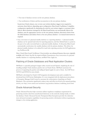 Oracle Database: the Database of Choice for Deploying SAP
                                                                                                            Solutions




    •   Fast start of database services on the new primary database

    •   Fast notification of clients and fast reconnection to the new primary database
    In previous Oracle releases, one or more user-written database triggers were required to
    automate client failover, depending upon configuration. Data Guard 11g Release 2 simplifies
    configuration significantly by eliminating the need for user-written triggers to automate client
    failover. Role transitions managed by the Data Guard broker can automatically failover the
    database, start the appropriate services on the new primary database, disconnect clients from
    the failed database and redirect them to the new primary database – no manual intervention is
    required.
•   Easy conversion of a physical standby database to a reporting database – A physical standby
    database can be opened read/write for reporting purposes, and then flashed back to a point in
    the past to be easily converted back to a physical standby database. At this point, Data Guard
    automatically synchronizes the standby database with the primary database. This allows the
    physical standby database to be utilized for read/write reporting activities for SAP applications
    e.g. NetWeaver BI.
Many Oracle Data Guard 11g Release 2 functionalities are enhanced features that were originally
available with Oracle 10g, like the improved Redo Transmission, Easy conversion of a physical
standby database to a reporting database, and Real Time Apply etc.

Patching of Oracle Databases and Real Application Clusters
MOPatch is a specially packaged wrapper utility created around Opatch, simplifying the task of
installing multiple Oracle database patches into an Oracle Home. MOPatch automates the
process of unpacking the patches and calling o Opatch apply for each of them. See SAP Notes
1027012 and 839182 for more details.
MOPatch is developed by Oracle’s SAP integration development team and is available for
download from SAP Service Marketplace. It is now integrated with the deployment procedures
of Enterprise Manager Grid Control to automate the orchestration of patching on Oracle
Databases. This automation significantly reduces time and effort involved in the manual patching
activity, see: http://www.oracle.com/newsletters/sap/products/database/oradb4sap_howto.html

Oracle Advanced Security
Oracle Advanced Security helps customers address regulatory compliance requirements by
protecting sensitive data from unauthorized disclosure on the network, backup media, or within
the database. Oracle Advanced Security Transparent Data Encryption provides the industries
most advanced encryption capabilities for protecting sensitive information without requiring any
changes to the existing application.




                                                                                                                  27
 
