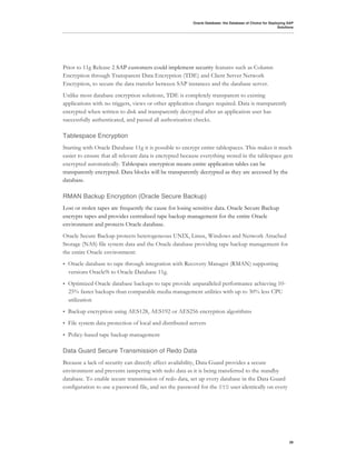 Oracle Database: the Database of Choice for Deploying SAP
                                                                                                           Solutions




Prior to 11g Release 2 SAP customers could implement security features such as Column
Encryption through Transparent Data Encryption (TDE) and Client Server Network
Encryption, to secure the data transfer between SAP instances and the database server.
Unlike most database encryption solutions, TDE is completely transparent to existing
applications with no triggers, views or other application changes required. Data is transparently
encrypted when written to disk and transparently decrypted after an application user has
successfully authenticated, and passed all authorization checks.

Tablespace Encryption
Starting with Oracle Database 11g it is possible to encrypt entire tablespaces. This makes it much
easier to ensure that all relevant data is encrypted because everything stored in the tablespace gets
encrypted automatically. Tablespace encryption means entire application tables can be
transparently encrypted. Data blocks will be transparently decrypted as they are accessed by the
database.

RMAN Backup Encryption (Oracle Secure Backup)
Lost or stolen tapes are frequently the cause for losing sensitive data. Oracle Secure Backup
encrypts tapes and provides centralized tape backup management for the entire Oracle
environment and protects Oracle database.
Oracle Secure Backup protects heterogeneous UNIX, Linux, Windows and Network Attached
Storage (NAS) file system data and the Oracle database providing tape backup management for
the entire Oracle environment:
•   Oracle database to tape through integration with Recovery Manager (RMAN) supporting
    versions Oracle9i to Oracle Database 11g.
•   Optimized Oracle database backups to tape provide unparalleled performance achieving 10-
    25% faster backups than comparable media management utilities with up to 30% less CPU
    utilization
•   Backup encryption using AES128, AES192 or AES256 encryption algorithms
•   File system data protection of local and distributed servers
•   Policy-based tape backup management

Data Guard Secure Transmission of Redo Data
Because a lack of security can directly affect availability, Data Guard provides a secure
environment and prevents tampering with redo data as it is being transferred to the standby
database. To enable secure transmission of redo data, set up every database in the Data Guard
configuration to use a password file, and set the password for the SYS user identically on every




                                                                                                                 28
 