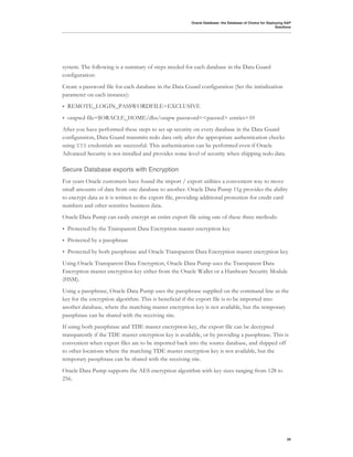 Oracle Database: the Database of Choice for Deploying SAP
                                                                                                          Solutions




system. The following is a summary of steps needed for each database in the Data Guard
configuration:
Create a password file for each database in the Data Guard configuration (Set the initialization
parameter on each instance):
•   REMOTE_LOGIN_PASSWORDFILE=EXCLUSIVE
•   orapwd file=$ORACLE_HOME/dbs/orapw password=<passwd> entries=10
After you have performed these steps to set up security on every database in the Data Guard
configuration, Data Guard transmits redo data only after the appropriate authentication checks
using SYS credentials are successful. This authentication can be performed even if Oracle
Advanced Security is not installed and provides some level of security when shipping redo data.

Secure Database exports with Encryption
For years Oracle customers have found the import / export utilities a convenient way to move
small amounts of data from one database to another. Oracle Data Pump 11g provides the ability
to encrypt data as it is written to the export file, providing additional protection for credit card
numbers and other sensitive business data.
Oracle Data Pump can easily encrypt an entire export file using one of these three methods:
•   Protected by the Transparent Data Encryption master encryption key
•   Protected by a passphrase
•   Protected by both passphrase and Oracle Transparent Data Encryption master encryption key
Using Oracle Transparent Data Encryption, Oracle Data Pump uses the Transparent Data
Encryption master encryption key either from the Oracle Wallet or a Hardware Security Module
(HSM).
Using a passphrase, Oracle Data Pump uses the passphrase supplied on the command line as the
key for the encryption algorithm. This is beneficial if the export file is to be imported into
another database, where the matching master encryption key is not available, but the temporary
passphrase can be shared with the receiving site.
If using both passphrase and TDE master encryption key, the export file can be decrypted
transparently if the TDE master encryption key is available, or by providing a passphrase. This is
convenient when export files are to be imported back into the source database, and shipped off
to other locations where the matching TDE master encryption key is not available, but the
temporary passphrase can be shared with the receiving site.
Oracle Data Pump supports the AES encryption algorithm with key sizes ranging from 128 to
256.




                                                                                                                29
 