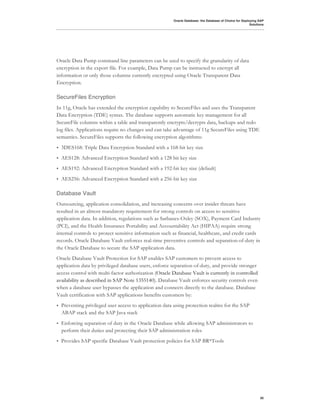 Oracle Database: the Database of Choice for Deploying SAP
                                                                                                          Solutions




Oracle Data Pump command line parameters can be used to specify the granularity of data
encryption in the export file. For example, Data Pump can be instructed to encrypt all
information or only those columns currently encrypted using Oracle Transparent Data
Encryption.

SecureFiles Encryption
In 11g, Oracle has extended the encryption capability to SecureFiles and uses the Transparent
Data Encryption (TDE) syntax. The database supports automatic key management for all
SecureFile columns within a table and transparently encrypts/decrypts data, backups and redo
log files. Applications require no changes and can take advantage of 11g SecureFiles using TDE
semantics. SecureFiles supports the following encryption algorithms:
•   3DES168: Triple Data Encryption Standard with a 168-bit key size
•   AES128: Advanced Encryption Standard with a 128 bit key size
•   AES192: Advanced Encryption Standard with a 192-bit key size (default)
•   AES256: Advanced Encryption Standard with a 256-bit key size

Database Vault
Outsourcing, application consolidation, and increasing concerns over insider threats have
resulted in an almost mandatory requirement for strong controls on access to sensitive
application data. In addition, regulations such as Sarbanes-Oxley (SOX), Payment Card Industry
(PCI), and the Health Insurance Portability and Accountability Act (HIPAA) require strong
internal controls to protect sensitive information such as financial, healthcare, and credit cards
records. Oracle Database Vault enforces real-time preventive controls and separation-of-duty in
the Oracle Database to secure the SAP application data.
Oracle Database Vault Protection for SAP enables SAP customers to prevent access to
application data by privileged database users, enforce separation-of-duty, and provide stronger
access control with multi-factor authorization (Oracle Database Vault is currently in controlled
availability as described in SAP Note 1355140). Database Vault enforces security controls even
when a database user bypasses the application and connects directly to the database. Database
Vault certification with SAP applications benefits customers by:
•   Preventing privileged user access to application data using protection realms for the SAP
    ABAP stack and the SAP Java stack
•   Enforcing separation of duty in the Oracle Database while allowing SAP administrators to
    perform their duties and protecting their SAP administration roles
•   Provides SAP specific Database Vault protection policies for SAP BR*Tools




                                                                                                                30
 