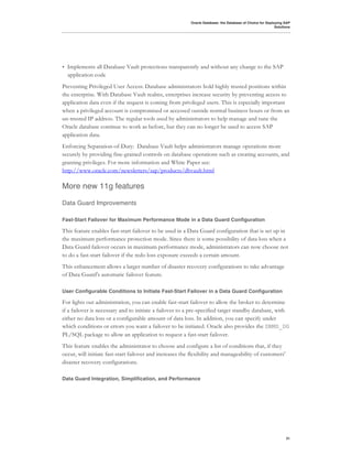 Oracle Database: the Database of Choice for Deploying SAP
                                                                                                           Solutions




•   Implements all Database Vault protections transparently and without any change to the SAP
    application code
Preventing Privileged User Access: Database administrators hold highly trusted positions within
the enterprise. With Database Vault realms, enterprises increase security by preventing access to
application data even if the request is coming from privileged users. This is especially important
when a privileged account is compromised or accessed outside normal business hours or from an
un-trusted IP address. The regular tools used by administrators to help manage and tune the
Oracle database continue to work as before, but they can no longer be used to access SAP
application data.
Enforcing Separation-of-Duty: Database Vault helps administrators manage operations more
securely by providing fine-grained controls on database operations such as creating accounts, and
granting privileges. For more information and White Paper see:
http://www.oracle.com/newsletters/sap/products/dbvault.html

More new 11g features

Data Guard Improvements

Fast-Start Failover for Maximum Performance Mode in a Data Guard Configuration

This feature enables fast-start failover to be used in a Data Guard configuration that is set up in
the maximum performance protection mode. Since there is some possibility of data loss when a
Data Guard failover occurs in maximum performance mode, administrators can now choose not
to do a fast-start failover if the redo loss exposure exceeds a certain amount.
This enhancement allows a larger number of disaster recovery configurations to take advantage
of Data Guard's automatic failover feature.

User Configurable Conditions to Initiate Fast-Start Failover in a Data Guard Configuration

For lights out administration, you can enable fast-start failover to allow the broker to determine
if a failover is necessary and to initiate a failover to a pre-specified target standby database, with
either no data loss or a configurable amount of data loss. In addition, you can specify under
which conditions or errors you want a failover to be initiated. Oracle also provides the DBMS_DG
PL/SQL package to allow an application to request a fast-start failover.
This feature enables the administrator to choose and configure a list of conditions that, if they
occur, will initiate fast-start failover and increases the flexibility and manageability of customers'
disaster recovery configurations.

Data Guard Integration, Simplification, and Performance




                                                                                                                 31
 