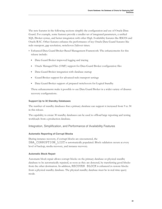 Oracle Database: the Database of Choice for Deploying SAP
                                                                                                        Solutions




The new features in the following sections simplify the configuration and use of Oracle Data
Guard. For example, some features provide a smaller set of integrated parameters, a unified
SQL/Broker syntax, and better integration with other High Availability features like RMAN and
Oracle RAC. Other features enhance the performance of key Oracle Data Guard features like
redo transport, gap resolution, switchover/failover times.
•   Enhanced Data Guard Broker Based Management Framework: The enhancements for this
    release include:

    !   Data Guard Broker improved logging and tracing

    !   Oracle Managed Files (OMF) support for Data Guard Broker configuration files

    !   Data Guard Broker integration with database startup

    !   Guard Broker support for advanced redo transport settings

    !   Data Guard Broker support of prepared switchovers for Logical Standby

    These enhancements make it possible to use Data Guard Broker in a wider variety of disaster
    recovery configurations.

Support Up to 30 Standby Databases

The number of standby databases that a primary database can support is increased from 9 to 30
in this release.
The capability to create 30 standby databases can be used to offload large reporting and testing
workloads from a production database.

Integration, Simplification, and Performance of Availability Features

Automatic Reporting of Corrupt Blocks

During instance recovery, if corrupt blocks are encountered, the
DBA_CORRUPTION_LIST is automatically populated. Block validation occurs at every
level of backup, media recovery, and instance recovery.

Automatic Block Repair

Automatic block repair allows corrupt blocks on the primary database or physical standby
database to be automatically repaired, as soon as they are detected, by transferring good blocks
from the other destination. In addition, RECOVER BLOCK is enhanced to restore blocks
from a physical standby database. The physical standby database must be in real-time query
mode.




                                                                                                              32
 