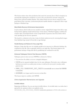 Oracle Database: the Database of Choice for Deploying SAP
                                                                                                          Solutions




This feature reduces time when production data cannot be accessed, due to block corruption, by
automatically repairing the corruptions as soon as they are detected in real-time using good
blocks from a physical standby database. This reduces block recovery time by using up-to-date
good blocks from a real-time, synchronized physical standby database as opposed to disk or tape
backups or flashback logs.

Block Media Recovery Performance Improvements

In prior releases, block media recovery needed to restore original block images from disk or tape
backup before applying needed archived logs. In this release, if flashback logging is enabled and
contains older, uncorrupted blocks of the corrupt blocks in question, then these blocks will be
used, speeding up the recovery operation.
The benefit is a reduction in the time it takes for block media recovery by restoring block images
from flashback logs instead of from disk or tape backups.

Parallel Backup and Restore for Very Large Files

Backups of large data files now use multiple parallel server processes to efficiently distribute the
workload for each file. This is especially useful for very large files. This feature improves the
performance backups of large data files by parallelizing the workload for each file.

Enhanced Tablespace Point-In-Time Recovery (TSPITR)

Tablespace point-in-time recovery (TSPITR) is enhanced as follows:
•   You now have the ability to recover a dropped tablespace.
•   TSPITR can be repeated multiple times for the same tablespace. Previously, once a tablespace
    had been recovered to an earlier point-in-time, it could not be recovered to another earlier
    point-in-time.
•   DBMS_TTS.TRANSPORT_SET_CHECK is automatically run to ensure that TSPITR
    is successful.
•   AUXNAME is no longer used for recovery set data files.
This feature improves usability with TSPITR.

Online Application Maintenance and Upgrade

Invisible Indexes

Beginning with Release 11g, you can create invisible indexes. An invisible index is an index that is
ignored by the optimizer unless you explicitly set the
OPTIMIZER_USE_INVISIBLE_INDEXES initialization parameter to TRUE at the session or




                                                                                                                33
 