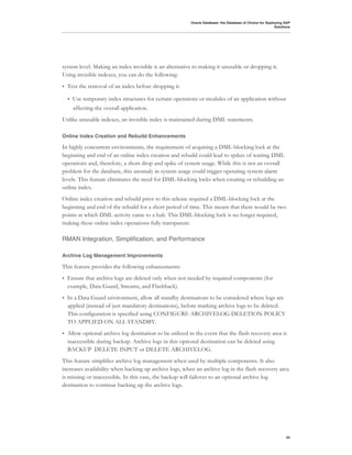 Oracle Database: the Database of Choice for Deploying SAP
                                                                                                            Solutions




system level. Making an index invisible is an alternative to making it unusable or dropping it.
Using invisible indexes, you can do the following:
•   Test the removal of an index before dropping it.

    •   Use temporary index structures for certain operations or modules of an application without
        affecting the overall application.
Unlike unusable indexes, an invisible index is maintained during DML statements.

Online Index Creation and Rebuild Enhancements

In highly concurrent environments, the requirement of acquiring a DML-blocking lock at the
beginning and end of an online index creation and rebuild could lead to spikes of waiting DML
operations and, therefore, a short drop and spike of system usage. While this is not an overall
problem for the database, this anomaly in system usage could trigger operating system alarm
levels. This feature eliminates the need for DML-blocking locks when creating or rebuilding an
online index.
Online index creation and rebuild prior to this release required a DML-blocking lock at the
beginning and end of the rebuild for a short period of time. This meant that there would be two
points at which DML activity came to a halt. This DML-blocking lock is no longer required,
making these online index operations fully transparent.

RMAN Integration, Simplification, and Performance

Archive Log Management Improvements

This feature provides the following enhancements:
•   Ensure that archive logs are deleted only when not needed by required components (for
    example, Data Guard, Streams, and Flashback).
•   In a Data Guard environment, allow all standby destinations to be considered where logs are
    applied (instead of just mandatory destinations), before marking archive logs to be deleted.
    This configuration is specified using CONFIGURE ARCHIVELOG DELETION POLICY
    TO APPLIED ON ALL STANDBY.
•   Allow optional archive log destination to be utilized in the event that the flash recovery area is
    inaccessible during backup. Archive logs in this optional destination can be deleted using
    BACKUP DELETE INPUT or DELETE ARCHIVELOG.
This feature simplifies archive log management when used by multiple components. It also
increases availability when backing up archive logs, when an archive log in the flash recovery area
is missing or inaccessible. In this case, the backup will failover to an optional archive log
destination to continue backing up the archive logs.




                                                                                                                  34
 