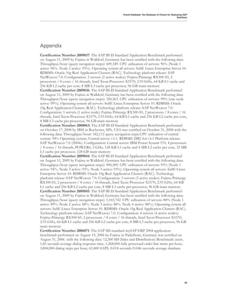 Oracle Database: the Database of Choice for Deploying SAP
                                                                                                       Solutions




Appendix
Certification Number 2009037: The SAP BI-D Standard Application Benchmark performed
on August 11, 2009 by Fujitsu in Walldorf, Germany has been certified with the following data:
Throughput/hour (query navigation steps): 609,349. CPU utilization of servers: 96% (Node 1
active: 96%. Node 2 active: 95%). Operating system all servers: SuSE Linux Enterprise Server 10.
RDBMS: Oracle 10g Real Application Clusters (RAC). Technology platform release: SAP
NetWeaver 7.0. Configuration: 2 servers (2 active nodes): Fujitsu Primergy RX300-S5, 2
processors / 8 cores / 16 threads, Intel Xeon Processor X5570, 2.93 GHz, 64 KB L1 cache and
256 KB L2 cache per core, 8 MB L3 cache per processor, 96 GB main memory
Certification Number 2009036: The SAP BI-D Standard Application Benchmark performed
on August 11, 2009 by Fujitsu in Walldorf, Germany has been certified with the following data:
Throughput/hour (query navigation steps): 320,363. CPU utilization of servers: 99% (one node
active: 99%). Operating system all servers: SuSE Linux Enterprise Server 10. RDBMS: Oracle
10g Real Application Clusters (RAC). Technology platform release: SAP NetWeaver 7.0.
Configuration: 1 servers (1 active node): Fujitsu Primergy RX300-S5, 2 processors / 8 cores / 16
threads, Intel Xeon Processor X5570, 2.93 GHz, 64 KB L1 cache and 256 KB L2 cache per core,
8 MB L3 cache per processor, 96 GB main memory
Certification Number 2008063: The SAP BI-D Standard Application Benchmark performed
on October 17, 2008 by IBM in Rochester, MN, USA was certified on October 31, 2008 with the
following data: Throughput/hour: 182,112 query navigation steps.CPU utilization of central
system: 94% Operating system, Central server: i 6.1. RDBMS: DB2 for i 6.1 Platform release:
SAP NetWeaver 7.0 (2004s). Configuration: Central server: IBM Power System 570, 4 processors
/ 8 cores / 16 threads, POWER6, 5 GHz, 128 KB L1 cache and 4 MB L2 cache per core, 32 MB
L3 cache per processor, 128 GB main memory
Certification Number 2009044: The SAP BI-D Standard Application Benchmark performed
on August 11, 2009 by Fujitsu in Walldorf, Germany has been certified with the following data:
Throughput/hour (query navigation steps): 900,309. CPU utilization of servers: 93% (Node 1
active: 94%. Node 2 active: 93%. Node 3 active: 93%). Operating system all servers: SuSE Linux
Enterprise Server 10. RDBMS: Oracle 10g Real Application Clusters (RAC). Technology
platform release: SAP NetWeaver 7.0. Configuration: 3 servers (3 active nodes): Fujitsu Primergy
RX300-S5, 2 processors / 8 cores / 16 threads, Intel Xeon Processor X5570, 2.93 GHz, 64 KB
L1 cache and 256 KB L2 cache per core, 8 MB L3 cache per processor, 96 GB main memory
Certification Number 2009045: The SAP BI-D Standard Application Benchmark performed
on August 11, 2009 by Fujitsu in Walldorf, Germany has been certified with the following data:
Throughput/hour (query navigation steps): 1,165,742. CPU utilization of servers: 88% (Node 1
active: 89%. Node 2 active: 88%. Node 3 active: 88%. Node 4 active: 88%). Operating system all
servers: SuSE Linux Enterprise Server 10. RDBMS: Oracle 10g Real Application Clusters (RAC).
Technology platform release: SAP NetWeaver 7.0. Configuration: 4 servers (4 active nodes):
Fujitsu Primergy RX300-S5, 2 processors / 8 cores / 16 threads, Intel Xeon Processor X5570,
2.93 GHz, 64 KB L1 cache and 256 KB L2 cache per core, 8 MB L3 cache per processor, 96 GB
main memory
Certification Number 2006071: The SAP SD standard mySAP ERP 2004 application
benchmark performed on August 19, 2006 by Fujitsu in Paderborn, Germany was certified on
August 31, 2006 with the following data: 12,500 SD (Sales and Distribution) Benchmark users,
1.83 seconds average dialog response time, 1,268,000 fully processed order line items per hour,
3,804,000 dialog steps per hour, 63,400 SAPS, 0.014 seconds/0.046 seconds average database




                                                                                                             38
 