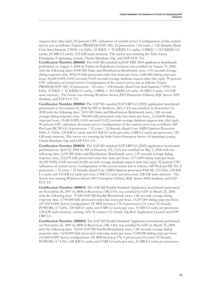 Oracle Database: the Database of Choice for Deploying SAP
                                                                                                           Solutions




request time (dia/upd), 85 percent CPU utilization of central server. Configuration of the central
server was as follows: Fujitsu PRIMEQUEST 580, 32 processors / 64 cores / 128 threads, Dual-
Core Intel Itanium 2 9050, 1.6 GHz, 32 KB(I) + 32 KB(D) L1 cache, 2 MB(I) + 512 KB(D) L2
cache, 24 MB L3 cache, 512 GB main memory. The server was running the SuSe Linux
Enterprise 9 operating system, Oracle Database 10g, and SAP ECC 5.0.
Certification Number 2006068: The SAP SD standard mySAP ERP 2004 application benchmark
performed on August 5, 2006 by Fujitsu in Paderborn, Germany was certified on August 31, 2006
with the following data:: 8,900 SD (Sales and Distribution) Benchmark users, 1.95 seconds average
dialog response time, 893,670 fully processed order line items per hour, 2,681,000 dialog steps per
hour, 44,680 SAPS, 0.043 seconds/0.042 seconds average database request time (dia/upd), 90 percent
CPU utilization of central server. Configuration of the central server was as follows: Fujitsu
PRIMEQUEST 580, 32 processors / 64 cores / 128 threads, Dual-Core Intel Itanium 2 9050, 1.6
GHz, 32 KB(I) + 32 KB(D) L1 cache, 2 MB(I) + 512 KB(D) L2 cache, 24 MB L3 cache, 512 GB
main memory. The Server was running Windows Server 2003 Datacenter Edition, SQL Server 2005
database, and SAP ECC 5.0
Certification Number 2008064: The SAP SD standard SAP ERP 6.0 (2005) application benchmark
performed on November 05, 2008 by HP in Marlboro, MA, USA was certified on November 12,
2008 with the following data: 7,010 SD (Sales and Distribution) Benchmark users, 1.88 seconds
average dialog response time, 708,000 fully processed order line items per hour, ,2,124,000 dialog
steps per hour, 35,400 SAPS, 0.016 seconds/0.022 seconds average database request time (dia/upd),
90 percent CPU utilization of central server. Configuration of the central server was as follows: HP
ProLiant DL785 G5, 8 processors / 32 cores / 32 threads, Quad-Core AMD Opteron Processor
8384, 2.7 GHz, 128 KB L1 cache and 512 KB L2 cache per core, 6 MB L3 cache per processor, 128
GB main memory. The server was running the SuSe Linux Enterprise Server 10 operating system,
Oracle Database 10g, and SAP ECC 6.0.
Certification Number 2008026: The SAP SD standard SAP ERP 6.0 (2005) application benchmark
performed on April 22, 2008 by HP in Houston, TX, USA was certified on May 5, 2008 with the
following data: 5,230 SD (Sales and Distribution) Benchmark users, 1.99 seconds average dialog
response time, 523,670 fully processed order line items per hour, 1,571,000 dialog steps per hour,
26,180 SAPS, 0.030 seconds/0.028 seconds average database request time (dia/upd), 92 percent CPU
utilization of central server. Configuration of the central server was as follows: HP ProLiant DL785, 8
processors / 32 cores / 32 threads, Quad-Core AMD Opteron processor 8360 SE, 2.5 GHz, 128 KB
L1 cache and 512 KB L2 cache per core, 2 MB L3 cache per processor, 128 GB main memory. The
Server was running Windows Server 2003 Enterprise Edition, SQL Server 2008 database, and SAP
ECC 6.0
Certification Number: 2008013: The SAP SD Parallel Standard Application benchmark performed
on November 26, 2007 by IBM in Beaverton, OR, USA, was certified by SAP on March 25, 2008
with the following data: 37,040 SAP SD-Parallel Benchmark users, 1.86 seconds average dialog
response time, 3,749,000 fully processed order line items per hour, 11,247,000 dialog steps per hour,
187,450 SAPS. Server configuration: 5X IBM System p 570, 8 processors/16 cores/32 threads,
POWER6, 4.7 GHz, 128 KB L1 cache and 4 MB L2 cache per core, 32 MB L3 cache per processor,
128 GM main memory, running AIX 5L version 5.3, Oracle 10g Real Application Clusters and SAP
ERP 6.0.
Certification Number: 2008012: The SAP SD Parallel Standard Application benchmark performed
on November 26, 2007 by IBM in Beaverton, OR, USA, was certified by SAP on March 25, 2008
with the following data: 30,016 SAP SD-Parallel Benchmark users, 1.86 seconds average dialog
response time, 3,036,000 fully processed order line items per hour, 9,108,000 dialog steps per hour,
151,800 SAPS. Server configuration: 4X IBM System p 570, 8 processors/16 cores/32 threads,
POWER6, 4.7 GHz, 128 KB L1 cache and 4 MB L2 cache per core, 32 MB L3 cache per processor,




                                                                                                                 39
 
