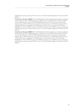 Oracle Database: the Database of Choice for Deploying SAP
                                                                                                          Solutions




128 GM main memory, running AIX 5L version 5.3, Oracle 10g Real Application Clusters and SAP
ERP 6.0.
Certification Number: 2008011: The SAP SD Parallel Standard Application benchmark performed
on November 26, 2007 by IBM in Beaverton, OR, USA, was certified by SAP on March 25, 2008
with the following data: 22,416 SAP SD-Parallel Benchmark users, 1.94 seconds average dialog
response time, 2,252,330 fully processed order line items per hour, 6,757,000 dialog steps per hour,
112,620 SAPS. Server configuration: 3X IBM System p 570, 8 processors/16 cores/32 threads,
POWER6, 4.7 GHz, 128 KB L1 cache and 4 MB L2 cache per core, 32 MB L3 cache per processor,
128 GM main memory, running AIX 5L version 5.3, Oracle 10g Real Application Clusters and SAP
ERP 6.0.
Certification Number: 2008010: The SAP SD Parallel Standard Application benchmark performed
on November 26, 2007 by IBM in Beaverton, OR, USA, was certified by SAP on March 25, 2008
with the following data: 15,520 SAP SD-Parallel Benchmark users, 1.94 seconds average dialog
response time, 1,559,330 fully processed order line items per hour, 4,678,000 dialog steps per hour,
77,970 SAPS. Server configuration: 2X IBM System p 570, 8 processors/16 cores/32 threads,
POWER6, 4.7 GHz, 128 KB L1 cache and 4 MB L2 cache per core, 32 MB L3 cache per processor,
128 GM main memory, running AIX 5L version 5.3, Oracle 10g Real Application Clusters and SAP
ERP 6.0.




!




                                                                                                                40
 
