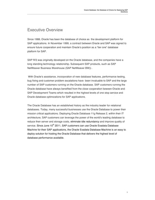 Oracle Database: the Database of Choice for Deploying SAP
                                                                                                    Solutions




Executive Overview

Since 1988, Oracle has been the database of choice as the development platform for
SAP applications. In November 1999, a contract between Oracle and SAP was signed to
ensure future cooperation and maintain Oracle!s position as a “tier one” database
platform for SAP.


SAP R/3 was originally developed on the Oracle database, and the companies have a
long standing technology relationship. Subsequent SAP products, such as SAP
NetWeaver Business Warehouse (SAP NetWeaver BW)) .


With Oracle!s assistance, incorporation of new database features, performance testing,
bug fixing and customer problem escalations have been invaluable to SAP and the large
number of SAP customers running on the Oracle database. SAP customers running the
Oracle database have always benefited from the close cooperation beween Oracle and
SAP Development Teams which resulted in the highest levels of one stop service and
Oracle database optimizations for SAP applications.


The Oracle Database has an established history as the industry leader for relational
databases. Today, many successful businesses use the Oracle Database to power their
mission critical applications. Deploying Oracle Database 11g Release 2, within their IT
architecture, SAP customers can leverage the power of the world's leading database to
reduce their server and storage costs, eliminate idle redundancy and improve quality of
                       th
service. Since June 10 2011, SAP customers can use Oracle Exadata Database
Machine for their SAP applications, the Oracle Exadata Database Machine is an easy to
deploy solution for hosting the Oracle Database that delivers the highest level of
database performance available.




                                                                                                           1
 