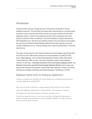 Oracle Database: the Database of Choice for Deploying SAP
                                                                                                         Solutions




Introduction

Oracle and SAP continue to satisfy the tens of thousends mutual SAP on Oracle
database customers. The joint effort has always been charecterized by a constant desire
to provide mutual customers with efficient service and support solutions for their SAP
application needs, in order to bring additional benefit to their businesses and to offer
optimum protection of their investments. The Oracle database is always optimized for
SAP Applications and with each new database release many new features are provided
like just done with Oracle Exadata Database Machine that help customers cope with
constant challenges such as, reducing storage costs, improving performance, minimizing
downtime etc.


This paper will describe the most important features and technologies supported by SAP
and show the main differentiators between the Oracle Database and DB2 and SQL
Server. Many features, such as Oracle Real Application Clusters (RAC) Data Guard,
Table Partitioning, AWR, and etc, have been available in earlier Oracle database
versions ( 9i and 10g ), have been enhanced in the current Oracle database version 11g
Release 2 and can be used with Oracle Exadata Database Machine. Some major new
features like Advanced Compression, Oracle ASM, Real Application Testing, and Online
Patching are available immediately with Oracle Database 11g Release 2 for SAP.


Database market share for Enterprise Applications
Analysts are unanimous in saying that the Oracle database enjoys dominant market share for
enterprise applications, including SAP.


More than two-thirds of all mid-size to large enterprise SAP customers in every industry
entrust their application deployments to Oracle databases, and companies are running
SAP applications with Oracle databases on all major operating systems.
Note that the larger the system (i.e. more users, more data) the higher the requirements in
regards to storage saving, performance, security and high availability. Very large systems are
almost exclusively based on Oracle.




                                                                                                                2
 
