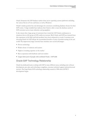 Oracle Database: the Database of Choice for Deploying SAP
                                                                                                        Solutions




Oracle dominates the SAP database market share across operating systems platforms including,
the various flavors of Unix and Linux as well as Windows.
Oracle’s market position has real advantages for customers considering database choices for their
SAP system. A large installed base indicates that Oracle is able to meet the database needs of
SAP customers across many industries and geographies.
It also means that a large group of customers have tested the SAP-Oracle combination in
situations that no QA group at SAP could ever recreate. Both Oracle and SAP have learned from
this experience in the field, and both products have been enhanced as a result. Customers now
choosing Oracle for SAP will get the accumulated benefits of years of product testing in the real
world. The impressively large customer base translates into several advantages:
! Proven technology
! Widest choice of solutions and systems
! Highest consulting expertise on the market
! Best cooperation with hardware and tool vendors
! Largest labor pool of people with combined Oracle – SAP skills

Oracle-SAP Technology Relationship
Oracle has dedicated teams working with SAP in many different areas, including joint software
development, pre-sales and technology evangelism, customer technical support and professional
services. The long Oracle-SAP technology relationship started in 1988 when SAP R/3
development began.




                                                                                                               3
 