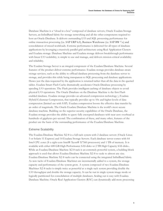 Oracle Database: the Database of Choice for Deploying SAP
                                                                                                          Solutions




Database Machine is a “cloud in a box” composed of database servers, Oracle Exadata Storage
Servers, an InfiniBand fabric for storage networking and all the other components required to
host an Oracle Database. It delivers outstanding I/O and SQL processing performance for
online transaction processing (i.e. SAP ERP 6.0), Business Warehouse (i.e. SAP BW 7.x) and
consolidation of mixed workloads. Extreme performance is delivered for all types of database
applications by leveraging a massively parallel grid architecture using Real Application Clusters
and Exadata storage. Database Machine and Exadata storage delivers breakthrough performance
with linear I/O scalability, is simple to use and manage, and delivers mission-critical availability
and reliability.
The Exadata Storage Server is an integral component of the Exadata Database Machine. Several
features of the product deliver extreme performance. Exadata storage provides database aware
storage services, such as the ability to offload database processing from the database server to
storage, and provides this while being transparent to SQL processing and database applications.
Hence just the data requested by the application is returned rather than all the data in the queried
tables. Exadata Smart Flash Cache dramatically accelerates Oracle Database processing by
speeding I/O operations. The Flash provides intelligent caching of database objects to avoid
physical I/O operations. The Oracle Database on the Database Machine is the first Flash
enabled database. Exadata storage provides an advanced compression technology ), Exadata
Hybrid Columnar Compression, that typically provides up to 10x and higher levels of data
compression (limited use with SAP). Exadata compression boosts the effective data transfer by
an order of magnitude. The Oracle Exadata Database Machine is the world's most secure
database machine. Building on the superior security capabilities of the Oracle Database, the
Exadata storage provides the ability to query fully encrypted databases with near zero overhead at
hundreds of gigabytes per second. The combination of these, and many other, features of the
product are the basis of the outstanding performance of the Exadata Database Machine.

Extreme Scalability
The Exadata Database Machine X2-8 is a full rack system with 2 database servers (Oracle Linux
5 or Solaris 11 Express) and 14 Exadata Storage Servers. Each database server comes with 64
Intel CPU cores (8 x eight-core Intel® Xeon® X7560 processors) and 1 TB of memory. It is
available with either 600 GB High Performance SAS disks or 2 TB High Capacity SAS disks..
While an Exadata Database Machine X2-8 rack is an extremely powerful system, a building-block
approach is used that allows Exadata Database Machine X2-8 to scale to almost any size.
Exadata Database Machine X2-8 racks can be connected using the integrated InfiniBand fabric.
As new racks of Exadata Database Machines are incrementally added to a system, the storage
capacity and performance of the system grow. A system composed of two Exadata Database
Machines X2-8 racks is simply twice as powerful as a single rack system providing double the
I/O throughput and double the storage capacity. It can be run in single system image mode or
logically partitioned for consolidation of multiple databases. Scaling out is easy with Exadata
Database Machine. Oracle Real Application Clusters (RAC) can dynamically add more processing




                                                                                                                 5
 