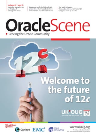 OracleSceneServing the Oracle Community
Autumn 13 Issue 51
Creating Statistics For
a Database?
Histograms in 12c
Advanced Analytics in Oracle 12c
Understand the Oracle Data Miner
tool and new in-database features
The Tools of Fusion:
Oracle JDeveloper and Oracle ADF
Keep your skills up to date
www.ukoug.org
An independent publication
not affiliated with Oracle Corporation
This edition’s
sponsors:
Welcome to
the future
of 12c
 