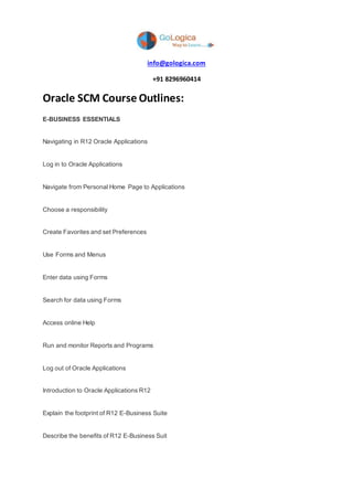 info@gologica.com
+91 8296960414
Oracle SCM Course Outlines:
E-BUSINESS ESSENTIALS
Navigating in R12 Oracle Applications
Log in to Oracle Applications
Navigate from Personal Home Page to Applications
Choose a responsibility
Create Favorites and set Preferences
Use Forms and Menus
Enter data using Forms
Search for data using Forms
Access online Help
Run and monitor Reports and Programs
Log out of Oracle Applications
Introduction to Oracle Applications R12
Explain the footprint of R12 E-Business Suite
Describe the benefits of R12 E-Business Suit
 