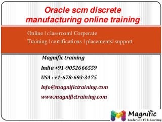 Oracle scm discrete 
manufacturing online training 
Online | classroom| Corporate 
Training | certifications | placements| support 
Magnific training 
India +91-9052666559 
USA : +1-678-693-3475 
Info@magnifictraining.com 
www.magnifictraining.com 
 