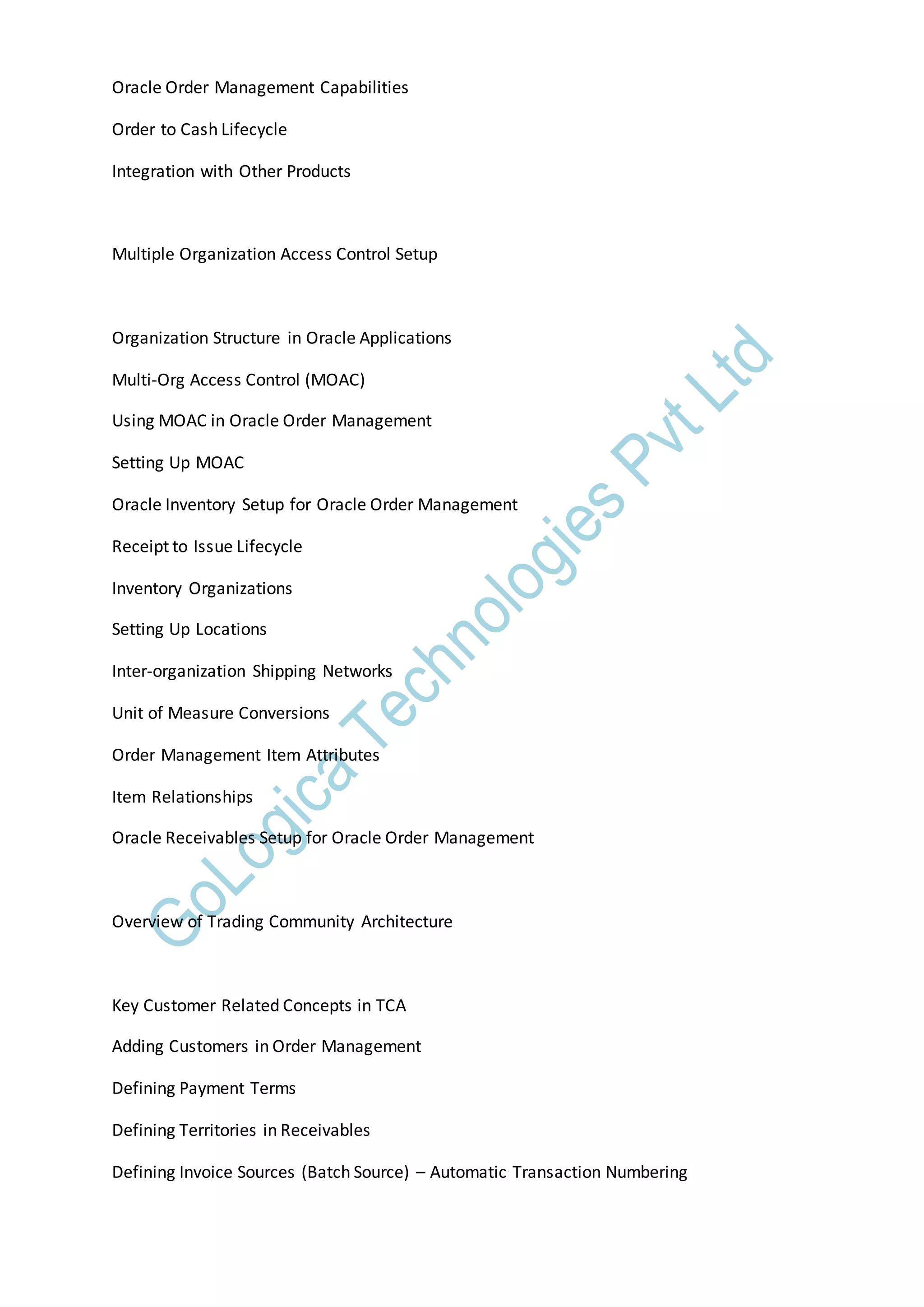 Oracle Order Management Capabilities
Order to Cash Lifecycle
Integration with Other Products
Multiple Organization Access Control Setup
Organization Structure in Oracle Applications
Multi-Org Access Control (MOAC)
Using MOAC in Oracle Order Management
Setting Up MOAC
Oracle Inventory Setup for Oracle Order Management
Receipt to Issue Lifecycle
Inventory Organizations
Setting Up Locations
Inter-organization Shipping Networks
Unit of Measure Conversions
Order Management Item Attributes
Item Relationships
Oracle Receivables Setup for Oracle Order Management
Overview of Trading Community Architecture
Key Customer Related Concepts in TCA
Adding Customers in Order Management
Defining Payment Terms
Defining Territories in Receivables
Defining Invoice Sources (Batch Source) – Automatic Transaction Numbering
 